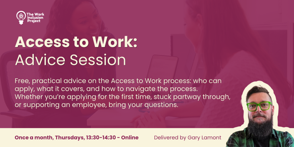 An infographic with the text "
Access to Work: Advice Session. Free, practical advice on the Access to Work process: who can apply, what it covers, and how to navigate the process.
Whether you’re applying for the first time, stuck partway through, or supporting an employee, bring your questions. Once a month, Thursdays, 13:30-14:30 - Online. Delivered by Gary Lamont" There is an image of Gary Lamont and The Work Inclusion Project logo is above the text.